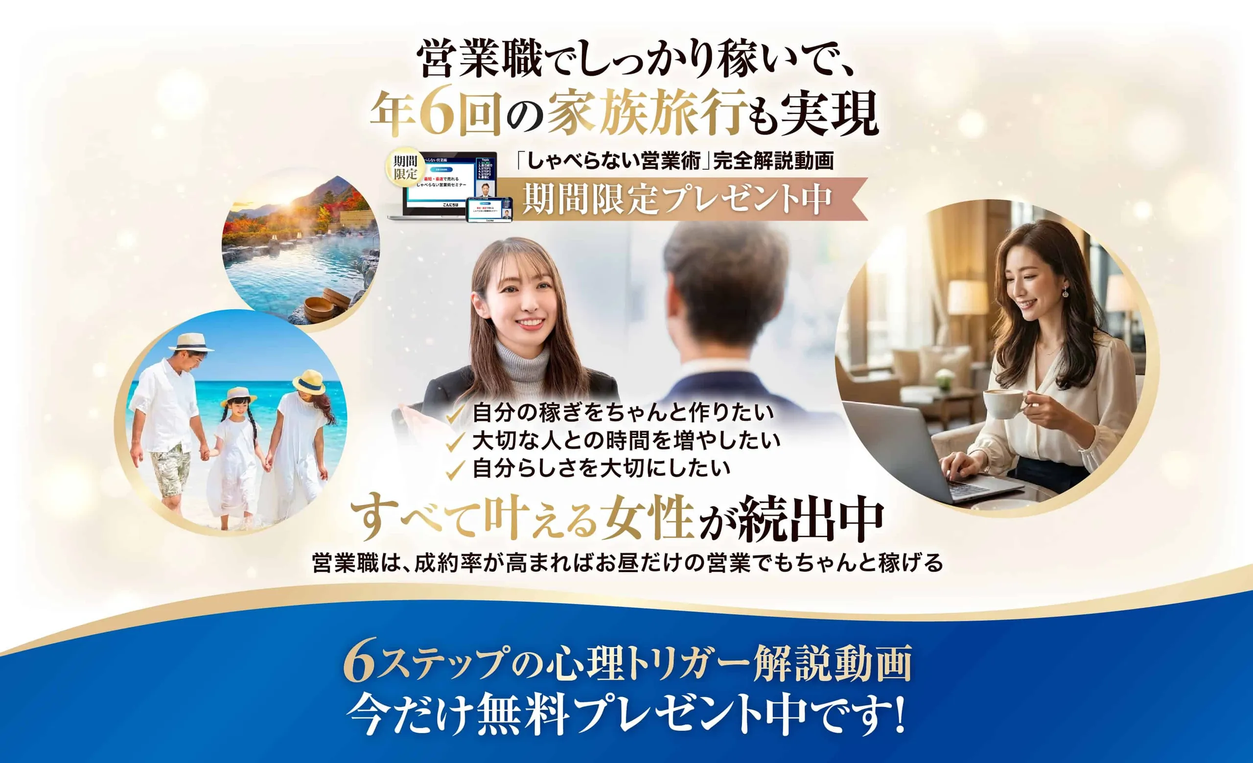 営業職でしっかり稼いで、年6回の家族旅行も実現。「しゃべらない営業術」完全解説動画 期間限定プレゼント中。自分の稼ぎをちゃんと作りたい/大切な人との時間を増やしたい/自分らしさを大切にしたい──すべて叶える女性が続出中。営業職は、成約率が高まればお昼だけの営業でもちゃんと稼げる。6ステップの心理トリガー解説動画 今だけ無料プレゼント中です!